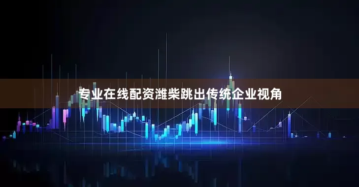 专业在线配资潍柴跳出传统企业视角