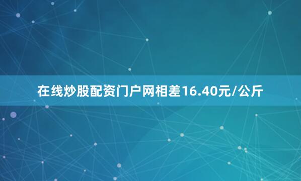 在线炒股配资门户网相差16.40元/公斤