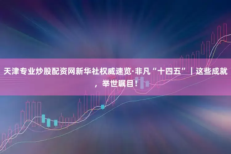 天津专业炒股配资网新华社权威速览·非凡“十四五”｜这些成就，举世瞩目！