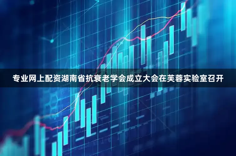 专业网上配资湖南省抗衰老学会成立大会在芙蓉实验室召开