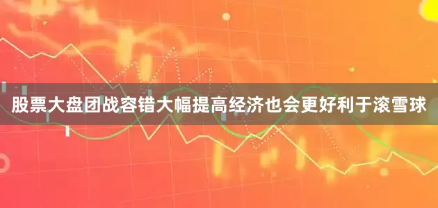 股票大盘团战容错大幅提高经济也会更好利于滚雪球
