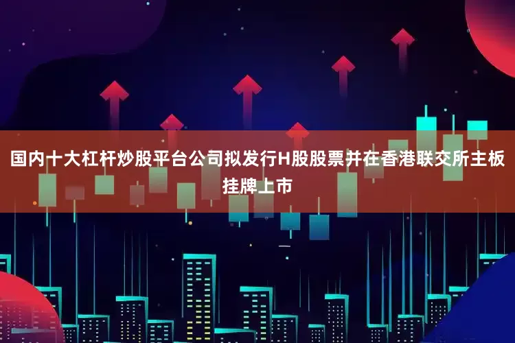 国内十大杠杆炒股平台公司拟发行H股股票并在香港联交所主板挂牌上市