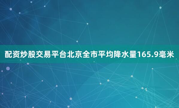 配资炒股交易平台北京全市平均降水量165.9毫米