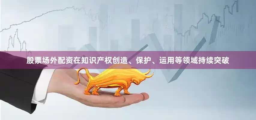 股票场外配资在知识产权创造、保护、运用等领域持续突破