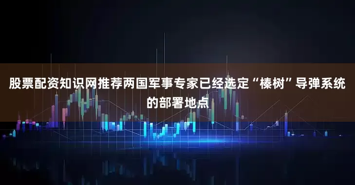 股票配资知识网推荐两国军事专家已经选定“榛树”导弹系统的部署地点