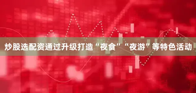 炒股选配资通过升级打造“夜食”“夜游”等特色活动