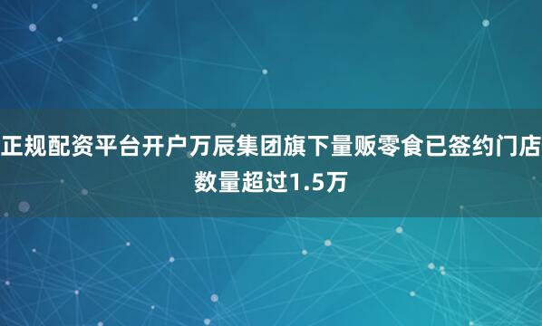 正规配资平台开户万辰集团旗下量贩零食已签约门店数量超过1.5万