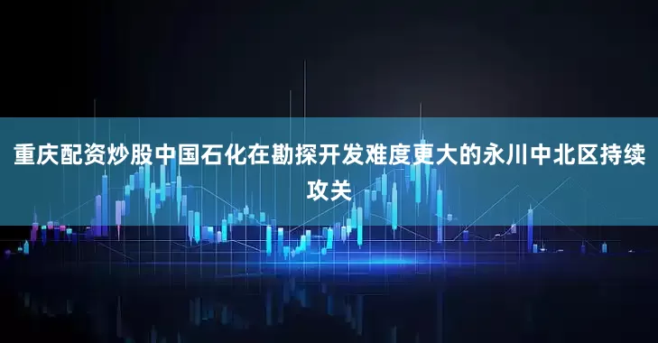 重庆配资炒股中国石化在勘探开发难度更大的永川中北区持续攻关