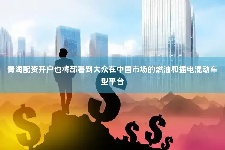青海配资开户也将部署到大众在中国市场的燃油和插电混动车型平台