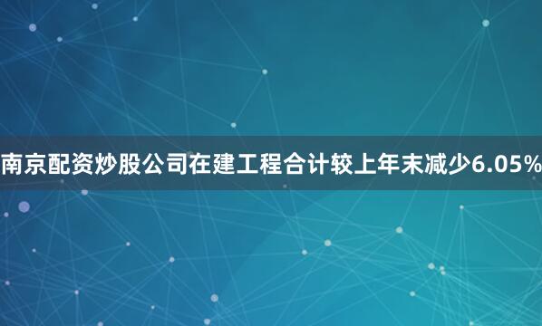 南京配资炒股公司在建工程合计较上年末减少6.05%