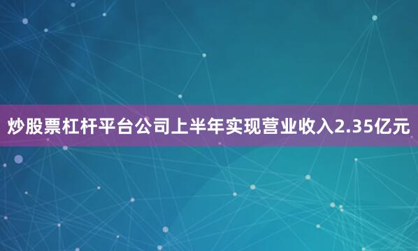 炒股票杠杆平台公司上半年实现营业收入2.35亿元